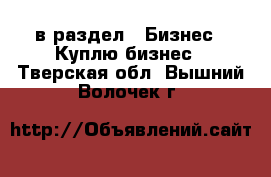  в раздел : Бизнес » Куплю бизнес . Тверская обл.,Вышний Волочек г.